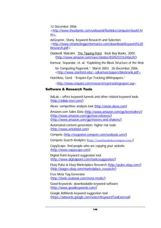 148
12 December 2006.
<http://www.theatlantic.com/unbound/flashbks/computer/bushf.ht
m>.
deGeyeter, Stony. Keyword Research and Selection.
<http://www.emarketingperformance.com/download/Keyword%20
Research.pdf>
Gladwell, Malcolm. The Tipping Point. Back Bay Books, 2002.
(http://www.amazon.com/exec/obidos/ASIN/0316346624/)
Kamvar, Sepandar, et. al. “Exploiting the Block Structure of the Web
for Computing Pagerank.” March 2003. 26 December 2006.
<http://www.stanford.edu/~sdkamvar/papers/blockrank.pdf>
Hotchkiss, Gord. “Enquiro Eye Tracking Whitepapers.”
<http://www.enquiro.com/research/eyetrackingreport.asp>
Software & Research Tools
AdLab – offers keyword funnels and other related keyword tools
(http://adlab.msn.com/)
Alexa: competitive analysis tool (http://www.alexa.com)
Amazon.com Sales Data (http://www.amazon.com/gp/bestsellers/)
(http://www.amazon.com/gp/new-releases/)
(http://www.amazon.com/gp/movers-and-shakers/)
Automated content generation: higher risk tools
(http://www.articlebot.com)
Compete (http://snapshot.compete.com/seobook.com/)
Compete Search Analytics (http://searchanalytics.compete.com/)
CopyScape: find people who are copying your website
(http://www.copyscape.com)
Digital Point keyword suggestion tool
(http://www.digitalpoint.com/tools/suggestion/)
Ebay Pulse & Ebay Marketplace Research (http://pulse.ebay.com/)
(http://pages.ebay.com/marketplace_research/)
Free Meta Tag Generator
(http://tools.seobook.com/meta-medic/)
Good Keywords: downloadable keyword software
(http://www.goodkeywords.com/)
Google AdWords keyword suggestion tool
(https://adwords.google.com/select/KeywordToolExternal)
 