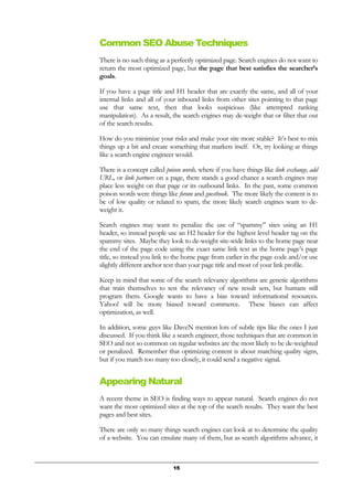 15
Common SEO Abuse Techniques
There is no such thing as a perfectly optimized page. Search engines do not want to
return the most optimized page, but the page that best satisfies the searcher’s
goals.
If you have a page title and H1 header that are exactly the same, and all of your
internal links and all of your inbound links from other sites pointing to that page
use that same text, then that looks suspicious (like attempted ranking
manipulation). As a result, the search engines may de-weight that or filter that out
of the search results.
How do you minimize your risks and make your site more stable? It’s best to mix
things up a bit and create something that markets itself. Or, try looking at things
like a search engine engineer would.
There is a concept called poison words, where if you have things like link exchange, add
URL, or link partners on a page, there stands a good chance a search engines may
place less weight on that page or its outbound links. In the past, some common
poison words were things like forum and guestbook. The more likely the content is to
be of low quality or related to spam, the more likely search engines want to de-
weight it.
Search engines may want to penalize the use of “spammy” sites using an H1
header, so instead people use an H2 header for the highest level header tag on the
spammy sites. Maybe they look to de-weight site-wide links to the home page near
the end of the page code using the exact same link text as the home page’s page
title, so instead you link to the home page from earlier in the page code and/or use
slightly different anchor text than your page title and most of your link profile.
Keep in mind that some of the search relevancy algorithms are genetic algorithms
that train themselves to test the relevancy of new result sets, but humans still
program them. Google wants to have a bias toward informational resources.
Yahoo! will be more biased toward commerce. These biases can affect
optimization, as well.
In addition, some guys like DaveN mention lots of subtle tips like the ones I just
discussed. If you think like a search engineer, those techniques that are common in
SEO and not so common on regular websites are the most likely to be de-weighted
or penalized. Remember that optimizing content is about matching quality signs,
but if you match too many too closely, it could send a negative signal.
Appearing Natural
A recent theme in SEO is finding ways to appear natural. Search engines do not
want the most optimized sites at the top of the search results. They want the best
pages and best sites.
There are only so many things search engines can look at to determine the quality
of a website. You can emulate many of them, but as search algorithms advance, it
 