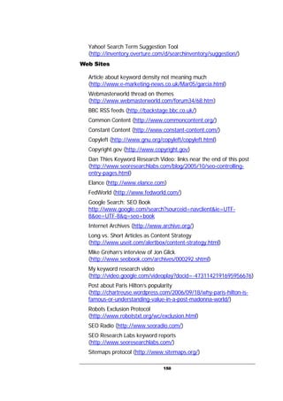 150
Yahoo! Search Term Suggestion Tool
(http://inventory.overture.com/d/searchinventory/suggestion/)
Web Sites
Article about keyword density not meaning much
(http://www.e-marketing-news.co.uk/Mar05/garcia.html)
Webmasterworld thread on themes
(http://www.webmasterworld.com/forum34/68.htm)
BBC RSS feeds (http://backstage.bbc.co.uk/)
Common Content (http://www.commoncontent.org/)
Constant Content (http://www.constant-content.com/)
Copyleft (http://www.gnu.org/copyleft/copyleft.html)
Copyright.gov (http://www.copyright.gov)
Dan Thies Keyword Research Video: links near the end of this post
(http://www.seoresearchlabs.com/blog/2005/10/seo-controlling-
entry-pages.html)
Elance (http://www.elance.com)
FedWorld (http://www.fedworld.com/)
Google Search: SEO Book
http://www.google.com/search?sourceid=navclient&ie=UTF-
8&oe=UTF-8&q=seo+book
Internet Archives (http://www.archive.org/)
Long vs. Short Articles as Content Strategy
(http://www.useit.com/alertbox/content-strategy.html)
Mike Grehan’s interview of Jon Glick
(http://www.seobook.com/archives/000292.shtml)
My keyword research video
(http://video.google.com/videoplay?docid=-4731142191695956676)
Post about Paris Hilton’s popularity
(http://chartreuse.wordpress.com/2006/09/18/why-paris-hilton-is-
famous-or-understanding-value-in-a-post-madonna-world/)
Robots Exclusion Protocol
(http://www.robotstxt.org/wc/exclusion.html)
SEO Radio (http://www.seoradio.com/)
SEO Research Labs keyword reports
(http://www.seoresearchlabs.com/)
Sitemaps protocol (http://www.sitemaps.org/)
 
