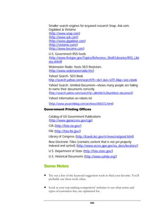151
Smaller search engines for keyword research Snap, Ask.com,
Gigablast & Vivisimo
(http://www.snap.com)
(http://www.ask.com)
(http://www.gigablast.com)
(http://vivisimo.com/)
(http://www.become.com)
U.S. Government RSS feeds
(http://www.firstgov.gov/Topics/Reference_Shelf/Libraries/RSS_Libr
ary.shtml)
Webmaster Radio: hosts SEO Rockstars
(http://www.webmasterradio.fm/)
Yahoo! Search: SEO Book
http://search.yahoo.com/search?fr=slv1-&ei=UTF-8&p=seo+book
Yahoo! Search: Untitled Document—shows many people are failing
to name their documents correctly
(http://search.yahoo.com/search?p=allintitle%3Auntitled+document)
Yahoo! information on robots.txt
(http://www.ysearchblog.com/archives/000372.html)
Government Printing Offices
Catalog of US Government Publications
(http://www.gpoaccess.gov/cgp)
CIA (http://foia.cia.gov/)
FBI (http://foia.fbi.gov/)
Library of Congress (http://lcweb.loc.gov/rr/news/extgovd.html)
New Electronic Titles (contains content that is not yet properly
indexed and sorted) (http://www.acces.gpo.gov/su_docs/locators/)
U.S. Department of State (http://foia.state.gov/)
U.S. Historical Documents (http://www.ushda.org/)
Some Notes
● Try out a few of the keyword suggestion tools to find your favorite. You’ll
probably use these tools often.
● Look at your top-ranking competitors’ websites to see what terms and
types of customers they are optimized for.
 