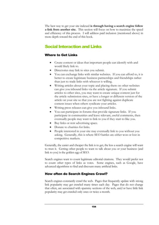 154
The best way to get your site indexed is through having a search engine follow
a link from another site. This section will focus on how to maximize the speed
and efficiency of this process. I will address paid inclusion (mentioned above) in
more depth toward the end of this book.
Social Interaction and Links
Where to Get Links
• Create content or ideas that important people can identify with and
would likely link to.
• Directories may link to sites you submit.
• You can exchange links with similar websites. If you can afford to, it is
better to create legitimate business partnerships and friendships rather
than just to trade links with whoever is willing.
• Writing articles about your topic and placing them on other websites
can give you inbound links via the article signature. If you submit
articles to other sites, you may want to create unique content just for
the article submission sites, or have a longer or different version of the
article on your site so that you are not fighting against duplicate
content issues when others syndicate your articles.
• Writing press releases can give you inbound links.
• You can participate in forums that provide signature links. If you
participate in communities and leave relevant, useful comments, then
eventually people may want to link to you if they start to like you.
• Buy links or rent advertising space.
• Donate to charities for links.
• People interested in your site may eventually link to you without you
asking. Generally, this is where SEO battles are either won or lost in
competitive markets.
Generally, the easier and cheaper the link is to get, the less a search engine will want
to trust it. Getting other people to want to talk about you or your business (and
link to you) is the golden egg of SEO.
Search engines want to count legitimate editorial citations. They would prefer not
to count other types of links as votes. Some engines, such as Google, have
advanced algorithms to find and discount many artificial links.
How often do Search Engines Crawl?
Search engines constantly crawl the web. Pages that frequently update with strong
link popularity may get crawled many times each day. Pages that do not change
that often, are associated with spammy sections of the web, and/or have little link
popularity may get crawled only once or twice a month.
 