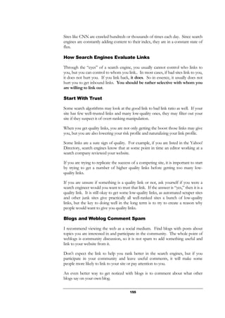 155
Sites like CNN are crawled hundreds or thousands of times each day. Since search
engines are constantly adding content to their index, they are in a constant state of
flux.
How Search Engines Evaluate Links
Through the “eyes” of a search engine, you usually cannot control who links to
you, but you can control to whom you link.. In most cases, if bad sites link to you,
it does not hurt you. If you link back, it does. So in essence, it usually does not
hurt you to get inbound links. You should be rather selective with whom you
are willing to link out.
Start With Trust
Some search algorithms may look at the good link to bad link ratio as well. If your
site has few well-trusted links and many low-quality ones, they may filter out your
site if they suspect it of overt ranking manipulation.
When you get quality links, you are not only getting the boost those links may give
you, but you are also lowering your risk profile and naturalizing your link profile.
Some links are a sure sign of quality. For example, if you are listed in the Yahoo!
Directory, search engines know that at some point in time an editor working at a
search company reviewed your website.
If you are trying to replicate the success of a competing site, it is important to start
by trying to get a number of higher quality links before getting too many low-
quality links.
If you are unsure if something is a quality link or not, ask yourself if you were a
search engineer would you want to trust that link. If the answer is “yes,” then it is a
quality link. It is still okay to get some low-quality links, as automated scraper sites
and other junk sites give practically all well-ranked sites a bunch of low-quality
links, but the key to doing well in the long term is to try to create a reason why
people would want to give you quality links.
Blogs and Weblog Comment Spam
I recommend viewing the web as a social medium. Find blogs with posts about
topics you are interested in and participate in the community. The whole point of
weblogs is community discussion, so it is not spam to add something useful and
link to your website from it.
Don’t expect the link to help you rank better in the search engines, but if you
participate in your community and leave useful comments, it will make some
people more likely to link to your site or pay attention to you.
An even better way to get noticed with blogs is to comment about what other
blogs say on your own blog.
 