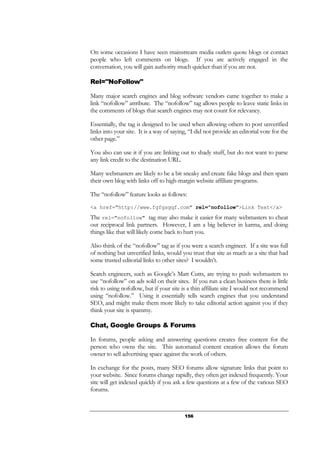 156
On some occasions I have seen mainstream media outlets quote blogs or contact
people who left comments on blogs. If you are actively engaged in the
conversation, you will gain authority much quicker than if you are not.
Rel="NoFollow"
Many major search engines and blog software vendors came together to make a
link “nofollow” attribute. The “nofollow” tag allows people to leave static links in
the comments of blogs that search engines may not count for relevancy.
Essentially, the tag is designed to be used when allowing others to post unverified
links into your site. It is a way of saying, “I did not provide an editorial vote for the
other page.”
You also can use it if you are linking out to shady stuff, but do not want to parse
any link credit to the destination URL.
Many webmasters are likely to be a bit sneaky and create fake blogs and then spam
their own blog with links off to high-margin website affiliate programs.
The “nofollow” feature looks as follows:
<a href="http://www.fgfgsgqf.com" rel="nofollow">Link Text</a>
The rel="nofollow" tag may also make it easier for many webmasters to cheat
out reciprocal link partners. However, I am a big believer in karma, and doing
things like that will likely come back to hurt you.
Also think of the “nofollow” tag as if you were a search engineer. If a site was full
of nothing but unverified links, would you trust that site as much as a site that had
some trusted editorial links to other sites? I wouldn’t.
Search engineers, such as Google’s Matt Cutts, are trying to push webmasters to
use “nofollow” on ads sold on their sites. If you run a clean business there is little
risk to using nofollow, but if your site is a thin affiliate site I would not recommend
using “nofollow.” Using it essentially tells search engines that you understand
SEO, and might make them more likely to take editorial action against you if they
think your site is spammy.
Chat, Google Groups & Forums
In forums, people asking and answering questions creates free content for the
person who owns the site. This automated content creation allows the forum
owner to sell advertising space against the work of others.
In exchange for the posts, many SEO forums allow signature links that point to
your website. Since forums change rapidly, they often get indexed frequently. Your
site will get indexed quickly if you ask a few questions at a few of the various SEO
forums.
 