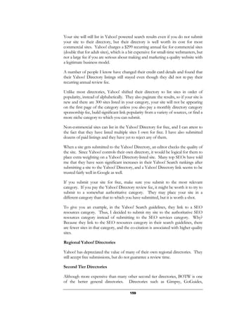 159
Your site will still list in Yahoo! powered search results even if you do not submit
your site to their directory, but their directory is well worth its cost for most
commercial sites. Yahoo! charges a $299 recurring annual fee for commercial sites
(double that for adult sites), which is a bit expensive for small-time webmasters, but
not a large fee if you are serious about making and marketing a quality website with
a legitimate business model.
A number of people I know have changed their credit card details and found that
their Yahoo! Directory listings still stayed even though they did not re-pay their
recurring annual review fee.
Unlike most directories, Yahoo! shifted their directory to list sites in order of
popularity, instead of alphabetically. They also paginate the results, so if your site is
new and there are 300 sites listed in your category, your site will not be appearing
on the first page of the category unless you also pay a monthly directory category
sponsorship fee, build significant link popularity from a variety of sources, or find a
more niche category to which you can submit.
Non-commercial sites can list in the Yahoo! Directory for free, and I can attest to
the fact that they have listed multiple sites I own for free. I have also submitted
dozens of paid listings and they have yet to reject any of them.
When a site gets submitted to the Yahoo! Directory, an editor checks the quality of
the site. Since Yahoo! controls their own directory, it would be logical for them to
place extra weighting on a Yahoo! Directory-listed site. Many top SEOs have told
me that they have seen significant increases in their Yahoo! Search rankings after
submitting a site to the Yahoo! Directory, and a Yahoo! Directory link seems to be
trusted fairly well in Google as well.
If you submit your site for free, make sure you submit to the most relevant
category. If you pay the Yahoo! Directory review fee, it might be worth it to try to
submit to a somewhat authoritative category. They may place your site in a
different category than that to which you have submitted, but it is worth a shot.
To give you an example, in the Yahoo! Search guidelines, they link to a SEO
resources category. Thus, I decided to submit my site to the authoritative SEO
resources category instead of submitting to the SEO services category. Why?
Because they link to the SEO resources category in their search guidelines, there
are fewer sites in that category, and the co-citation is associated with higher quality
sites.
Regional Yahoo! Directories
Yahoo! has depreciated the value of many of their own regional directories. They
still accept free submissions, but do not guarantee a review time.
Second Tier Directories
Although more expensive than many other second tier directories, BOTW is one
of the better general directories. Directories such as Gimpsy, GoGuides,
 