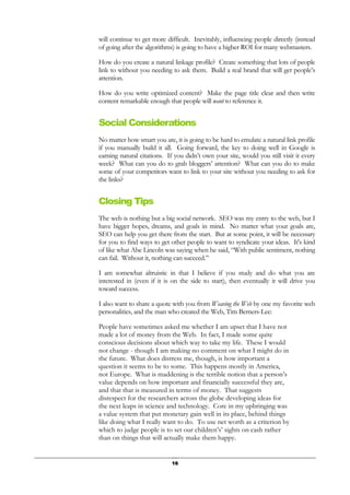 16
will continue to get more difficult. Inevitably, influencing people directly (instead
of going after the algorithms) is going to have a higher ROI for many webmasters.
How do you create a natural linkage profile? Create something that lots of people
link to without you needing to ask them. Build a real brand that will get people’s
attention.
How do you write optimized content? Make the page title clear and then write
content remarkable enough that people will want to reference it.
Social Considerations
No matter how smart you are, it is going to be hard to emulate a natural link profile
if you manually build it all. Going forward, the key to doing well in Google is
earning natural citations. If you didn’t own your site, would you still visit it every
week? What can you do to grab bloggers’ attention? What can you do to make
some of your competitors want to link to your site without you needing to ask for
the links?
Closing Tips
The web is nothing but a big social network. SEO was my entry to the web, but I
have bigger hopes, dreams, and goals in mind. No matter what your goals are,
SEO can help you get there from the start. But at some point, it will be necessary
for you to find ways to get other people to want to syndicate your ideas. It's kind
of like what Abe Lincoln was saying when he said, “With public sentiment, nothing
can fail. Without it, nothing can succeed.”
I am somewhat altruistic in that I believe if you study and do what you are
interested in (even if it is on the side to start), then eventually it will drive you
toward success.
I also want to share a quote with you from Weaving the Web by one my favorite web
personalities, and the man who created the Web, Tim Berners-Lee:
People have sometimes asked me whether I am upset that I have not
made a lot of money from the Web. In fact, I made some quite
conscious decisions about which way to take my life. These I would
not change - though I am making no comment on what I might do in
the future. What does distress me, though, is how important a
question it seems to be to some. This happens mostly in America,
not Europe. What is maddening is the terrible notion that a person’s
value depends on how important and financially successful they are,
and that that is measured in terms of money. That suggests
disrespect for the researchers across the globe developing ideas for
the next leaps in science and technology. Core in my upbringing was
a value system that put monetary gain well in its place, behind things
like doing what I really want to do. To use net worth as a criterion by
which to judge people is to set our children’s’ sights on cash rather
than on things that will actually make them happy.
 