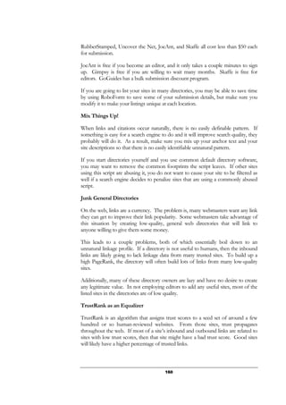 160
RubberStamped, Uncover the Net, JoeAnt, and Skaffe all cost less than $50 each
for submission.
JoeAnt is free if you become an editor, and it only takes a couple minutes to sign
up. Gimpsy is free if you are willing to wait many months. Skaffe is free for
editors. GoGuides has a bulk submission discount program.
If you are going to list your sites in many directories, you may be able to save time
by using RoboForm to save some of your submission details, but make sure you
modify it to make your listings unique at each location.
Mix Things Up!
When links and citations occur naturally, there is no easily definable pattern. If
something is easy for a search engine to do and it will improve search quality, they
probably will do it. As a result, make sure you mix up your anchor text and your
site descriptions so that there is no easily identifiable unnatural pattern.
If you start directories yourself and you use common default directory software,
you may want to remove the common footprints the script leaves. If other sites
using this script are abusing it, you do not want to cause your site to be filtered as
well if a search engine decides to penalize sites that are using a commonly abused
script.
Junk General Directories
On the web, links are a currency. The problem is, many webmasters want any link
they can get to improve their link popularity. Some webmasters take advantage of
this situation by creating low-quality, general web directories that will link to
anyone willing to give them some money.
This leads to a couple problems, both of which essentially boil down to an
unnatural linkage profile. If a directory is not useful to humans, then the inbound
links are likely going to lack linkage data from many trusted sites. To build up a
high PageRank, the directory will often build lots of links from many low-quality
sites.
Additionally, many of these directory owners are lazy and have no desire to create
any legitimate value. In not employing editors to add any useful sites, most of the
listed sites in the directories are of low quality.
TrustRank as an Equalizer
TrustRank is an algorithm that assigns trust scores to a seed set of around a few
hundred or so human-reviewed websites. From those sites, trust propagates
throughout the web. If most of a site’s inbound and outbound links are related to
sites with low trust scores, then that site might have a bad trust score. Good sites
will likely have a higher percentage of trusted links.
 