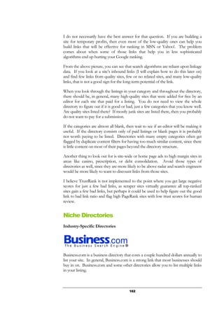 162
I do not necessarily have the best answer for that question. If you are building a
site for temporary profits, then even most of the low-quality ones can help you
build links that will be effective for ranking in MSN or Yahoo!. The problem
comes about when some of those links that help you in less sophisticated
algorithms end up hurting your Google ranking.
From the above picture, you can see that search algorithms are reliant upon linkage
data. If you look at a site’s inbound links (I will explain how to do this later on)
and find few links from quality sites, few or no related sites, and many low-quality
links, that is not a good sign for the long-term potential of the link.
When you look through the listings in your category and throughout the directory,
there should be, in general, many high-quality sites that were added for free by an
editor for each site that paid for a listing. You do not need to view the whole
directory to figure out if it is good or bad, just a few categories that you know well.
Are quality sites listed there? If mostly junk sites are listed there, then you probably
do not want to pay for a submission.
If the categories are almost all blank, then wait to see if an editor will be making it
useful. If the directory consists only of paid listings or blank pages it is probably
not worth paying to be listed. Directories with many empty categories often get
flagged by duplicate content filters for having too much similar content, since there
is little content on most of their pages beyond the directory structure.
Another thing to look out for is site-wide or home page ads to high margin sites in
areas like casino, prescription, or debt consolidation. Avoid those types of
directories as well, since they are more likely to be above radar and search engineers
would be more likely to want to discount links from those sites.
I believe TrustRank is not implemented to the point where you get large negative
scores for just a few bad links, as scraper sites virtually guarantee all top-ranked
sites gain a few bad links, but perhaps it could be used to help figure out the good
link to bad link ratio and flag high PageRank sites with low trust scores for human
review.
Niche Directories
Industry-Specific Directories
Business.com is a business directory that costs a couple hundred dollars annually to
list your site. In general, Business.com is a strong link that most businesses should
buy in on. Business.com and some other directories allow you to list multiple links
in your listing.
 