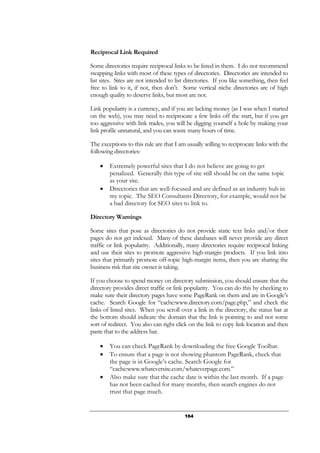 164
Reciprocal Link Required
Some directories require reciprocal links to be listed in them. I do not recommend
swapping links with most of these types of directories. Directories are intended to
list sites. Sites are not intended to list directories. If you like something, then feel
free to link to it, if not, then don’t. Some vertical niche directories are of high
enough quality to deserve links, but most are not.
Link popularity is a currency, and if you are lacking money (as I was when I started
on the web), you may need to reciprocate a few links off the start, but if you get
too aggressive with link trades, you will be digging yourself a hole by making your
link profile unnatural, and you can waste many hours of time.
The exceptions to this rule are that I am usually willing to reciprocate links with the
following directories:
• Extremely powerful sites that I do not believe are going to get
penalized. Generally this type of site still should be on the same topic
as your site.
• Directories that are well-focused and are defined as an industry hub in
my topic. The SEO Consultants Directory, for example, would not be
a bad directory for SEO sites to link to.
Directory Warnings
Some sites that pose as directories do not provide static text links and/or their
pages do not get indexed. Many of these databases will never provide any direct
traffic or link popularity. Additionally, many directories require reciprocal linking
and use their sites to promote aggressive high-margin products. If you link into
sites that primarily promote off-topic high-margin items, then you are sharing the
business risk that site owner is taking.
If you choose to spend money on directory submission, you should ensure that the
directory provides direct traffic or link popularity. You can do this by checking to
make sure their directory pages have some PageRank on them and are in Google’s
cache. Search Google for “cache:www.directory.com/page.php,” and check the
links of listed sites. When you scroll over a link in the directory, the status bar at
the bottom should indicate the domain that the link is pointing to and not some
sort of redirect. You also can right click on the link to copy link location and then
paste that to the address bar.
• You can check PageRank by downloading the free Google Toolbar.
• To ensure that a page is not showing phantom PageRank, check that
the page is in Google’s cache. Search Google for
“cache:www.whateversite.com/whateverpage.com.”
• Also make sure that the cache date is within the last month. If a page
has not been cached for many months, then search engines do not
trust that page much.
 