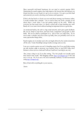 17
Most successful web-based businesses do not need to actively practice SEO.
Optimizing for search engines does help improve the bottom line and help get you
found, but after you are found, it is up to you to convert. It is up to you how hard
and creatively you work to develop your business and reputation.
If this is the last book or e-book you ever read about running your business online,
I would consider that a mistake. I try to read at least one book a month (it was
about three a week when I was just getting started on the web). While not
everyone has that much time, it is always a good call to keep learning new stuff.
Rarely do I ever read a book without learning an important lesson or good idea.
As mentioned before, the web is a big social network, and it gives quick feedback.
Do not be afraid to read from, and learn from, competitors and people in other
fields. Do not be afraid to participate in it…that is how you really learn. If you
never make a mistake and never screw up badly, then you probably won’t do too
many spectacular things either.
Search engines try to emulate users who are largely driven by the social connections
off the web. Create friendships and get media coverage and you win.
I am not a creative genius nor am I a branding expert, but if you need help coming
up with another angle to promote your business from or need SEO help, don’t
hesitate to shoot me an e-mail and I will see if and how I can help in any way.
Also, create a blog to see if you like writing. Too few people ever actually speak
their mind in this world. This blogging website (http://www.blogger.com) is free and
easy to set up. Or, if you are a bit more technically inclined, I would recommend
using http://wordpress.org/.
Best of luck with everything & to your success,
Aaron
 