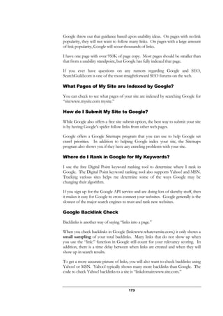 173
Google threw out that guidance based upon usability ideas. On pages with no link
popularity, they will not want to follow many links. On pages with a large amount
of link popularity, Google will scour thousands of links.
I have one page with over 950K of page copy. Most pages should be smaller than
that from a usability standpoint, but Google has fully indexed that page.
If you ever have questions on any rumors regarding Google and SEO,
SearchGuild.com is one of the most straightforward SEO forums on the web.
What Pages of My Site are Indexed by Google?
You can check to see what pages of your site are indexed by searching Google for
“site:www.mysite.com mysite.”
How do I Submit My Site to Google?
While Google also offers a free site submit option, the best way to submit your site
is by having Google’s spider follow links from other web pages.
Google offers a Google Sitemaps program that you can use to help Google set
crawl priorities. In addition to helping Google index your site, the Sitemaps
program also shows you if they have any crawling problems with your site.
Where do I Rank in Google for My Keywords?
I use the free Digital Point keyword ranking tool to determine where I rank in
Google. The Digital Point keyword ranking tool also supports Yahoo! and MSN.
Tracking various sites helps me determine some of the ways Google may be
changing their algorithm.
If you sign up for the Google API service and are doing lots of sketchy stuff, then
it makes it easy for Google to cross connect your websites. Google generally is the
slowest of the major search engines to trust and rank new websites.
Google Backlink Check
Backlinks is another way of saying “links into a page.”
When you check backlinks in Google (link:www.whateversite.com,) it only shows a
small sampling of your total backlinks. Many links that do not show up when
you use the “link:” function in Google still count for your relevancy scoring. In
addition, there is a time delay between when links are created and when they will
show up in search results.
To get a more accurate picture of links, you will also want to check backlinks using
Yahoo! or MSN. Yahoo! typically shows many more backlinks than Google. The
code to check Yahoo! backlinks to a site is “linkdomain:www.site.com.”
 
