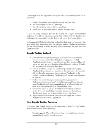 175
Does Google trust this page? There are several ways in which this question can be
answered:
• It ranks for relevant search queries, so that is a good sign.
• It is a useful page, so that is a good sign.
• It is relevant to my site, so that is a good sign.
• It only links to relevant resources, so that is a good sign.
If you are using techniques that fall far outside of Google’s recommended
guidelines, I would not recommend using their toolbar, since the feedback the
toolbar provides may make it easy for them to link you to all of your websites.
In October of 2007 Google edited the toolbar PageRank scores of many sites that
were selling links. Most of the sites that had their toolbar PageRank scores edited
did not see any change in traffic. The only thing that changed was their perceived
PageRank scores.
Google Toolbar Broken?
• Sometimes the Google Toolbar gets stuck at 0 when searching the
web. If you are unsure of the PageRank of a page, go to a high
PageRank site (like http://www.w3c.org) and then type the address of
where you were just at in the address bar of Internet explorer. Usually
this technique will unstick the PageRank.
• Keep in mind that Google has only been updating toolbar display
PageRank about once every 3 months, so if a site is only a few months
old, it will not be uncommon for it to show a PageRank 0 in the
toolbar. Also remember that PageRank is only a rough approximation
of authority.
• To find out who is linking to your competitors, you can type
“link:www.evilcompetitor.com” in the Google search box. Keep in
mind that Google only shows a small sample of inbound links and
other search engines show more/better linkage data.
• The toolbar is just an aid and should be combined with common
sense. If you see sites linking into awful websites or if a site looks
sketchy, then it may not be a good place to get a link from.
• If you use the Safari browser, you can use the PageRank Toolbar
Widget for the Mac from Digital Point.
New Google Toolbar Features
In February 2006, Google introduced the beta version of their 4th
Google Toolbar.
Some notable features are the following:
• Search suggest. The toolbar tries to help you complete your search
queries based on other popular searches.
 