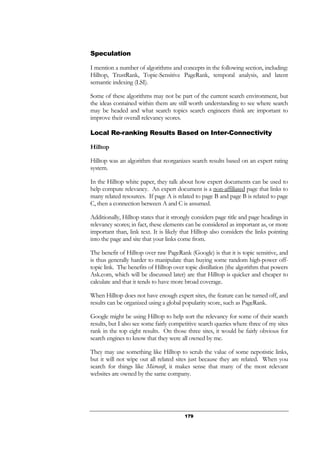 179
Speculation
I mention a number of algorithms and concepts in the following section, including:
Hilltop, TrustRank, Topic-Sensitive PageRank, temporal analysis, and latent
semantic indexing (LSI).
Some of these algorithms may not be part of the current search environment, but
the ideas contained within them are still worth understanding to see where search
may be headed and what search topics search engineers think are important to
improve their overall relevancy scores.
Local Re-ranking Results Based on Inter-Connectivity
Hilltop
Hilltop was an algorithm that reorganizes search results based on an expert rating
system.
In the Hilltop white paper, they talk about how expert documents can be used to
help compute relevancy. An expert document is a non-affiliated page that links to
many related resources. If page A is related to page B and page B is related to page
C, then a connection between A and C is assumed.
Additionally, Hilltop states that it strongly considers page title and page headings in
relevancy scores; in fact, these elements can be considered as important as, or more
important than, link text. It is likely that Hilltop also considers the links pointing
into the page and site that your links come from.
The benefit of Hilltop over raw PageRank (Google) is that it is topic sensitive, and
is thus generally harder to manipulate than buying some random high-power off-
topic link. The benefits of Hilltop over topic distillation (the algorithm that powers
Ask.com, which will be discussed later) are that Hilltop is quicker and cheaper to
calculate and that it tends to have more broad coverage.
When Hilltop does not have enough expert sites, the feature can be turned off, and
results can be organized using a global popularity score, such as PageRank.
Google might be using Hilltop to help sort the relevancy for some of their search
results, but I also see some fairly competitive search queries where three of my sites
rank in the top eight results. On those three sites, it would be fairly obvious for
search engines to know that they were all owned by me.
They may use something like Hilltop to scrub the value of some nepotistic links,
but it will not wipe out all related sites just because they are related. When you
search for things like Microsoft, it makes sense that many of the most relevant
websites are owned by the same company.
 