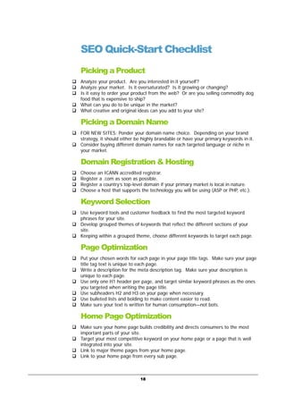 18
SEO Quick-Start Checklist
Picking a Product
Analyze your product. Are you interested in it yourself?
Analyze your market. Is it oversaturated? Is it growing or changing?
Is it easy to order your product from the web? Or are you selling commodity dog
food that is expensive to ship?
What can you do to be unique in the market?
What creative and original ideas can you add to your site?
Picking a Domain Name
FOR NEW SITES: Ponder your domain name choice. Depending on your brand
strategy, it should either be highly brandable or have your primary keywords in it.
Consider buying different domain names for each targeted language or niche in
your market.
Domain Registration & Hosting
Choose an ICANN accredited registrar.
Register a .com as soon as possible.
Register a country’s top-level domain if your primary market is local in nature.
Choose a host that supports the technology you will be using (ASP or PHP, etc.).
Keyword Selection
Use keyword tools and customer feedback to find the most targeted keyword
phrases for your site.
Develop grouped themes of keywords that reflect the different sections of your
site.
Keeping within a grouped theme, choose different keywords to target each page.
Page Optimization
Put your chosen words for each page in your page title tags. Make sure your page
title tag text is unique to each page.
Write a description for the meta description tag. Make sure your description is
unique to each page.
Use only one H1 header per page, and target similar keyword phrases as the ones
you targeted when writing the page title.
Use subheaders H2 and H3 on your page when necessary.
Use bulleted lists and bolding to make content easier to read.
Make sure your text is written for human consumption—not bots.
Home Page Optimization
Make sure your home page builds credibility and directs consumers to the most
important parts of your site.
Target your most competitive keyword on your home page or a page that is well
integrated into your site.
Link to major theme pages from your home page.
Link to your home page from every sub page.
 