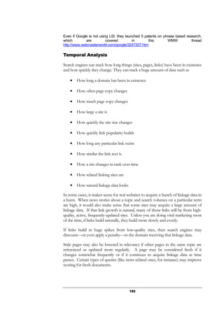 182
Even if Google is not using LSI, they launched 5 patents on phrase based research,
which are covered in this WMW thread
http://www.webmasterworld.com/google/3247207.htm.
Temporal Analysis
Search engines can track how long things (sites, pages, links) have been in existence
and how quickly they change. They can track a huge amount of data such as
● How long a domain has been in existence
● How often page copy changes
● How much page copy changes
● How large a site is
● How quickly the site size changes
● How quickly link popularity builds
● How long any particular link exists
● How similar the link text is
● How a site changes in rank over time
● How related linking sites are
● How natural linkage data looks
In some cases, it makes sense for real websites to acquire a bunch of linkage data in
a burst. When news stories about a topic and search volumes on a particular term
are high, it would also make sense that some sites may acquire a large amount of
linkage data. If that link growth is natural, many of those links will be from high-
quality, active, frequently-updated sites. Unless you are doing viral marketing most
of the time, if links build naturally, they build more slowly and evenly.
If links build in huge spikes from low-quality sites, then search engines may
discount—or even apply a penalty—to the domain receiving that linkage data.
Stale pages may also be lowered in relevancy if other pages in the same topic are
referenced or updated more regularly. A page may be considered fresh if it
changes somewhat frequently or if it continues to acquire linkage data as time
passes. Certain types of queries (like news related ones, for instance) may improve
scoring for fresh documents.
 