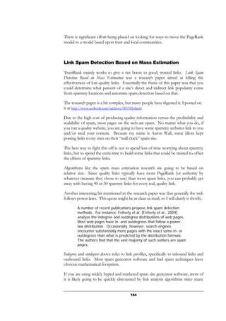 184
There is significant effort being placed on looking for ways to move the PageRank
model to a model based upon trust and local communities.
Link Spam Detection Based on Mass Estimation
TrustRank mainly works to give a net boost to good, trusted links. Link Spam
Detection Based on Mass Estimation was a research paper aimed at killing the
effectiveness of low-quality links. Essentially the thesis of this paper was that you
could determine what percent of a site’s direct and indirect link popularity come
from spammy locations and automate spam detection based on that.
The research paper is a bit complex, but many people have digested it. I posted on
it at http://www.seobook.com/archives/001342.shtml.
Due to the high cost of producing quality information versus the profitability and
scalability of spam, most pages on the web are spam. No matter what you do, if
you run a quality website, you are going to have some spammy websites link to you
and/or steal your content. Because my name is Aaron Wall, some idiots kept
posting links to my sites on their “wall clock” spam site.
The best way to fight this off is not to spend lots of time worrying about spammy
links, but to spend the extra time to build some links that could be trusted to offset
the effects of spammy links.
Algorithms like the spam mass estimation research are going to be based on
relative size. Since quality links typically have more PageRank (or authority by
whatever measure they chose to use) than most spam links, you can probably get
away with having 40 or 50 spammy links for every real, quality link.
Another interesting bit mentioned in the research paper was that generally the web
follows power laws. This quote might be as clear as mud, so I will clarify it shortly.
A number of recent publications propose link spam detection
methods. For instance, Fetterly et al. [Fetterly et al., 2004]
analyze the indegree and outdegree distributions of web pages.
Most web pages have in- and outdegrees that follow a power-
law distribution. Occasionally, however, search engines
encounter substantially more pages with the exact same in- or
outdegrees than what is predicted by the distribution formula.
The authors find that the vast majority of such outliers are spam
pages.
Indegrees and outdegrees above refer to link profiles, specifically to inbound links and
outbound links. Most spam generator software and bad spam techniques leave
obvious mathematical footprints.
If you are using widely hyped and marketed spam site generator software, most of
it is likely going to be quickly discounted by link analysis algorithms since many
 