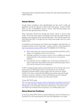 185
other people will be creating thousands of similar sites with similar link profiles and
similar footprints.
Human Review
Google claims everything is done algorithmically, but they need to refine the
algorithms and test the relevancy of their results with humans. In June of 2005.
Henk van Ess of SearchBistro posted a remote, search-relevancy-quality rater
document and a spam document on his site.
These documents showed how Google asks remote “raters” to review search
results. Even if the review input is not directly used to alter the search results, the
guidance in the documents shows what Google wants. One of the documents was
dated December 2003, so Google has been using human quality raters for a great
length of time.
I would link to the documents, but I believe that GoogleGuy asked that they not
be posted, and they may be taken down. I did an overview of the documents at
http://www.seobook.com/archives/000917.shtml. The highlights are the following:
• Most search spam sites are heavily automated and provide little useful,
unique, or compelling content to the end user.
• If people would have no reason to want to view an affiliate site instead
of going directly to the merchant, then the site is to be rated as
offensive.
• For long-term success of affiliate sites, or bare-bone merchant sites, it
helps to add some value-added service that would make people want to
visit your site instead of your competitors’.
In 2007 a leading Google engineer hand edited one of my websites after it was
mentioned on an SEO blog, in spite of the fact that my site was better
(designed, formatted, higher content quality) than the current #1 ranked
website. If you have a successful thin affiliate type website and trust Google
enough to reveal your websites to them on SEO blogs don’t be surprised
when they hand edit your website out of the search results.
A June 2007 NTY article
(http://www.nytimes.com/2007/06/03/business/yourmoney/03google.html?ex=1185854400&en=d6a2a77466cc47
da&ei=5070) about Google’s shifting relevancy algorithms further discussed how
humans play a role in Google’s relevancy measurements. Around the same
time Matt Cutts confirmed that Google hires over 10,000 quality raters.
Query Deserves Freshness
In the above linked NYT article a concept called query deserves freshness was
described. For some search queries that seem time dependant or see rapid
 