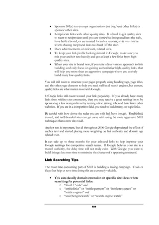 189
• Sponsor 501(c) tax-exempt organizations (or buy/rent other links) or
sponsor other sites.
• Reciprocate links with other quality sites. It is hard to get quality sites
to want to reciprocate until you are somewhat integrated into the web,
have built a brand, or are trusted for other reasons, so it may not be
worth chasing reciprocal links too hard off the start.
• Place advertisements on relevant, related sites.
• To keep your link profile looking natural to Google, make sure you
mix your anchor text heavily and get at least a few links from high-
quality sites.
• When your site is brand new, if you take a less is more approach to link
building, and only focus on gaining authoritative high-quality links, that
will help you more than an aggressive campaign where you actively
build many low-quality links.
You will still want to structure your pages properly using heading tags, page titles,
and the other page elements to help you rank well in all search engines, but current,
quality links are what matter most with Google.
Off-topic links still count toward your link popularity. If you already have many
links from within your community, then you may receive a great ranking boost by
sponsoring a few non-profits or by renting a few, strong, inbound links from other
websites. If you are in a competitive field, you need to build many on-topic links.
Be careful with how above the radar you are with link buys though. Established,
trusted, and well-branded sites can get away with using far more aggressive SEO
techniques than a new site could.
Anchor text is important, but all throughout 2006 Google depreciated the effect of
anchor text and started placing more weighting on link authority and domain age
related trust.
It can take up to three months for your inbound links to help improve your
Google rankings for competitive search terms. If Google believes your site is a
trusted authority, the delay time will not really exist. With Google, you want to
build linkage data over time to minimize the chances of it appearing unnatural.
Link Searching Tips
The most time-consuming part of SEO is building a linking campaign. Tools or
ideas that help us save time doing this are extremely valuable.
• You can classify domain extension or specific site ideas when
searching for potential links:
o “Inurl:+".edu” and
o “intitle:links” or “intitle:partners” or “intitle:resources” or
“intitle:engines” and
o “searchenginewatch” or “search engine watch”
 