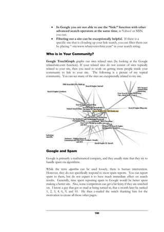 190
• In Google you are not able to use the “link:” function with other
advanced search operators at the same time; in Yahoo! or MSN
you can.
• Filtering out a site can be exceptionally helpful. If there is a
specific site that is clouding up your link search, you can filter them out
by placing “-site:www.whateverevilsite.com” in your search string.
Who is in Your Community?
Google TouchGraph graphs out sites related sites (by looking at the Google
related:site.com function). If your related sites do not consist of sites topically
related to your site, then you need to work on getting more people inside your
community to link to your site. The following is a picture of my topical
community. You can see many of the sites are exceptionally related to my site.
Google and Spam
Google is primarily a mathematical company, and they usually state that they try to
handle spam via algorithms.
While the term algorithm can be used loosely, there is human intervention.
However, they do not specifically respond to most spam reports. You can report
spam to them, but do not expect it to have much immediate effect on search
results. Generally, time spent reporting spam to Google would be better spent
making a better site. Also, some competitors can get a bit feisty if they are snitched
on. I know a guy that got so mad at being turned in, that a month later he ranked
1, 2, 3, 4, 6, 9, and 10. He then e-mailed the snitch thanking him for the
motivation to create all those other pages.
 