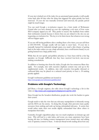 191
If your site is kicked out of the index for an automated spam penalty, it will usually
come back after 60 days after the thing that triggered the spam penalty has been
removed. If your site was manually reviewed and removed, the penalty period
might be much longer.
You can send Google a re-inclusion request via a form inside of Webmaster
Central after you have cleaned up your site explaining a sob story of how some
SEO company ripped you off. They prefer to receive this feedback from within
their webmaster console because it shows that you are related to the site you are
requesting a re-inclusion for. The key is to let them know that whatever was wrong
will not happen again.
If you are still having problems after e-mailing them a few times, you can call them
at 650-330-0100. Google usually will not reply to most bans. If your site is
manually banned for industrial strength spam, you stand a slim chance of getting
back in the index unless you are a large advertiser, have a well-known brand, or you
getting banned was a large public issue.
While they do not openly and publicly advertise it, I have been told by a few big
spenders on Google AdWords that they have received low-level, one-on-one
ranking consultations.
In addition to banning sites from the index, Google also has numerous filters they
apply. For example, sites with excessive duplicate content may end up in the
supplemental results. In addition, sites with excessive low-quality inbound or
outbound links may be placed on a reduced crawl priority or have a -30 ranking
penalty applied.
Google’s webmaster guidelines are located at:
http://www.google.com/webmasters/guidelines.html
Problems with Google’s Technology
Jeff Dean, a Google engineer, also talks about Google’s technology a bit in this
video at: http://www.uwtv.org/programs/displayevent.asp?rid=2459.
Since Google has the broadest distribution, people also work the hardest to game
their system.
Google tends to take the view that any relevancy manipulation is inherently wrong
and the SEOs are the enemy. In doing this, Google often prevents many quality
resources from ranking and ends up having substandard relevancy. It seems they
would rather make their own results slightly substandard than allow others to
manipulate their index.
Currently, Google’s algorithms place way too much emphasis on domain age and
trust. This will lead to a stale index, and worse yet, many spammers have been
buying old sites (or finding content management issues trusted sites) and adding
tons of spammy content to them. A relevant thread worth reading about how easy
 