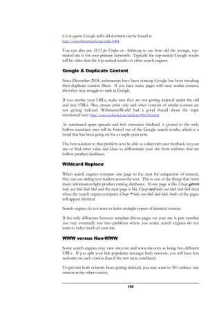 192
it is to game Google with old domains can be found at
http://www.threadwatch.org/node/6484.
You can also use SEO for Firefox or Archive.org to see how old the average, top-
ranked site is for your primary keywords. Typically the top-ranked Google results
will be older than the top-ranked results on other search engines.
Google & Duplicate Content
Since December 2004, webmasters have been noticing Google has been tweaking
their duplicate content filters. If you have many pages with near similar content,
then they may struggle to rank in Google.
If you rewrite your URLs, make sure they are not getting indexed under the old
and new URLs. Also, ensure print only and other versions of similar content are
not getting indexed. WebmasterWorld had a good thread about the topic
mentioned here: http://www.seobook.com/archives/001230.shtml.
As automated spam spreads and rich consumer feedback is posted to the web,
hollow merchant sites will be forced out of the Google search results, which is a
trend that has been going on for a couple years now.
The best solution to that problem is to be able to collect rich user feedback on your
site or find other value add ideas to differentiate your site from websites that are
hollow product databases.
Wildcard Replace
When search engines compare one page to the next for uniqueness of content,
they can use sliding text readers across the text. This is one of the things that hurts
many information-light product catalog databases. If one page is like Cheap green
baby seat blah blah blah and the next page is like Cheap red baby seat blah blah blah then
when the search engine compares Cheap * baby seat blah blah blah, both of the pages
will appear identical.
Search engines do not want to index multiple copies of identical content.
If the only difference between template-driven pages on your site is part number
you may eventually run into problems where you notice search engines do not
want to index much of your site.
WWW versus Non-WWW
Some search engines may view site.com and www.site.com as being two different
URLs. If you split your link popularity amongst both versions, you will have less
authority on each version than if the two were combined.
To prevent both versions from getting indexed, you may want to 301 redirect one
version at the other version.
 