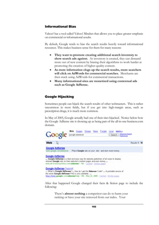 193
Informational Bias
Yahoo! has a tool called Yahoo! Mindset that allows you to place greater emphasis
on commercial or informational results.
By default, Google tends to bias the search results heavily toward informational
resources. This makes business sense for them for many reasons:
• They want to promote creating additional search inventory to
show search ads against. As inventory is created, they can demand
more out of new content by biasing their algorithms to work harder at
promoting the creation of higher quality content.
• As more information clogs up the search results, more searchers
will click on AdWords for commercial searches. Merchants are
then stuck using AdWords for commercial transactions.
• Many informational sites are monetized using contextual ads
such as Google AdSense.
Google Hijacking
Sometimes people can hijack the search results of other webmasters. This is rather
uncommon in most fields, but if you get into high-margin areas, such as
prescription drugs, it is much more common.
In May of 2005, Google actually had one of their sites hijacked. Notice below how
the Google AdSense site is showing up as being part of the all-in-one-business.com
domain.
After that happened Google changed their facts & fiction page to include the
following:
There’s almost nothing a competitor can do to harm your
ranking or have your site removed from our index. Your
 
