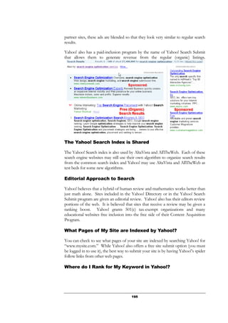 195
partner sites, these ads are blended so that they look very similar to regular search
results.
Yahoo! also has a paid-inclusion program by the name of Yahoo! Search Submit
that allows them to generate revenue from the regular (organic) listings.
The Yahoo! Search Index is Shared
The Yahoo! Search index is also used by AltaVista and AllTheWeb. Each of these
search engine websites may still use their own algorithm to organize search results
from the common search index and Yahoo! may use AltaVista and AllTheWeb as
test beds for some new algorithms.
Editorial Approach to Search
Yahoo! believes that a hybrid of human review and mathematics works better than
just math alone. Sites included in the Yahoo! Directory or in the Yahoo! Search
Submit program are given an editorial review. Yahoo! also has their editors review
portions of the web. It is believed that sites that receive a review may be given a
ranking boost. Yahoo! grants 501(c) tax-exempt organizations and many
educational websites free inclusion into the free side of their Content Acquisition
Program.
What Pages of My Site are Indexed by Yahoo!?
You can check to see what pages of your site are indexed by searching Yahoo! for
“www.mysite.com.” While Yahoo! also offers a free site submit option (you must
be logged in to use it), the best way to submit your site is by having Yahoo!’s spider
follow links from other web pages.
Where do I Rank for My Keyword in Yahoo!?
 