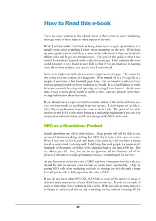 20
How to Read this e-book
There are many sections in this e-book. Most of them relate to search marketing,
although some of them relate to other aspects of the web.
While I actively market this book as being about search engine optimization, it is
actually more about everything I know about marketing on the web. While there
are many guides to how and where to start on the web, most of them are laced with
affiliate links and bogus recommendations. The goal of this guide is what I had
wished I read when I jumped on the web a few years ago. I also reference the most
useful resources I have found in each field so that if you are interested in learning
more about those subjects, you can see what I recommend.
Some areas might read well, whereas others might be a bit choppy. The reason for
this is that I rewrite sections of it frequently. What started off as a 24-page file is, a
couple of years later, a few hundred pages long. I try to reread it as often as I can
without getting burned out from reading it too much. It is a hard balance to strike
between constantly learning and updating everything I have learned. At the same
time, I have to learn about search in depth so that I can also provide better-than-
average information about that topic.
If you already know a topic covered in a certain section of this book, well then, you
may not learn much (or anything) from that section. I don’t expect to be able to
tell a 20-year professional copywriter how to do her job. The point of the other
sections is that SEO works much better as a marketing mechanism if you use it in
conjunction with other ideas, and do not attempt to do SEO on its own.
SEO as a Standalone Product
Search algorithms are still in their infancy. Many people will still be able to run
successful businesses doing nothing but SEO for at least a few years to come.
When I was new to SEO, and only knew a bit about it, I did not have a strong
brand or understand marketing well. I did things like rank people for terms worth
hundreds of thousands of dollars while charging them a one-time $300 fee. Did
my efforts pay off? Sure, but due to my ignorance of the business end of the
process, I still almost wound up bankrupt because I undercharged for services.
As you learn more about the value of SEO and how it integrates into the web, you
should be able to increase your income or social reach significantly. Only by
pairing SEO with other marketing methods or viewing the web through a larger
lens will you be able to fully appreciate the value of SEO.
If you do not know what PPC, CSS, SSI, CMS, or many of the acronyms mean, it
does not make sense to try to learn all of them in one day. It took me a couple of
years to learn what I have written in this e-book. With that said, in many areas it is
sufficient to understand how or why something works, without knowing all the
 