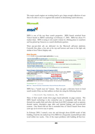 200
The major search engines are working hard to get a large enough collection of user
data to be able to use it to augment link analysis in determining search relevancy.
Microsoft
MSN is one of the top three search properties. MSN Search switched from
Yahoo! Search to MSN’s technology on February 1st
, 2005. MSN has about 5%
market share. MSN is trying to win search volume by offering prizes to searchers
and has picked up Amazon as a search distribution partner.
Their pay-per-click ads are delivered via the Microsoft adCenter platform.
Currently they place a few ads at the top and bottom and some in the right rail,
similar to how Yahoo! displays ads.
MSN has a “search near me” feature. Sites can gain a relevancy boost in local
search results if they use their address on their site using the following format:
1 Microsoft Way Redmond, WA, 98052
Many of their search results show pages based primarily on page content. The
MSN Search technology is also somewhat easy to manipulate with bulk, non-
themed, low-quality links and other old, basic level, SEO strategies such as spammy
domain names, descriptive page titles and internal linking, and keyword-rich
content. One friend told me that it reminded him of Yahoo! Search from three
years ago (as in sooooo easy to spam).
In February 2005, I started a new site and through about $2,000 worth of link
building, I had the site ranked top 10 in MSN for a frequently searched $5-per-click
word within two weeks. One of the major problems with building all that low-
 