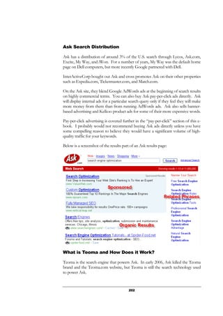 202
Ask Search Distribution
Ask has a distribution of around 3% of the U.S. search through Lycos, Ask.com,
Excite, My Way, and iWon. For a number of years, My Way was the default home
page on Dell computers, but more recently Google partnered with Dell.
InterActiveCorp bought out Ask and cross promotes Ask on their other properties
such as Expedia.com, Ticketmaster.com, and Match.com.
On the Ask site, they blend Google AdWords ads at the beginning of search results
on highly commercial terms. You can also buy Ask pay-per-click ads directly. Ask
will display internal ads for a particular search query only if they feel they will make
more money from them than from running AdWords ads. Ask also sells banner-
based advertising and Kelkoo product ads for some of their more expensive words.
Pay-per-click advertising is covered further in the “pay-per-click” section of this e-
book. I probably would not recommend buying Ask ads directly unless you have
some compelling reason to believe they would have a significant volume of high-
quality traffic for your keywords.
Below is a screenshot of the results part of an Ask results page:
What is Teoma and How Does it Work?
Teoma is the search engine that powers Ask. In early 2006, Ask killed the Teoma
brand and the Teoma.com website, but Teoma is still the search technology used
to power Ask.
 