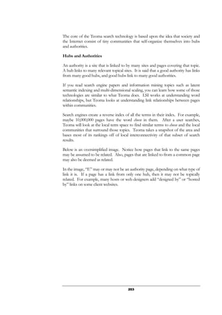 203
The core of the Teoma search technology is based upon the idea that society and
the Internet consist of tiny communities that self-organize themselves into hubs
and authorities.
Hubs and Authorities
An authority is a site that is linked to by many sites and pages covering that topic.
A hub links to many relevant topical sites. It is said that a good authority has links
from many good hubs, and good hubs link to many good authorities.
If you read search engine papers and information mining topics such as latent
semantic indexing and multi-dimensional scaling, you can learn how some of those
technologies are similar to what Teoma does. LSI works at understanding word
relationships, but Teoma looks at understanding link relationships between pages
within communities.
Search engines create a reverse index of all the terms in their index. For example,
maybe 10,000,000 pages have the word cheese in them. After a user searches,
Teoma will look at the local term space to find similar terms to cheese and the local
communities that surround those topics. Teoma takes a snapshot of the area and
bases most of its rankings off of local interconnectivity of that subset of search
results.
Below is an oversimplified image. Notice how pages that link to the same pages
may be assumed to be related. Also, pages that are linked to from a common page
may also be deemed as related.
In the image, “E” may or may not be an authority page, depending on what type of
link it is. If a page has a link from only one hub, then it may not be topically
related. For example, many hosts or web designers add “designed by” or “hosted
by” links on some client websites.
 