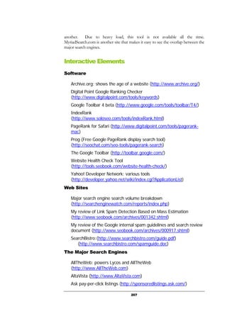 207
another. Due to heavy load, this tool is not available all the time.
MyriadSearch.com is another site that makes it easy to see the overlap between the
major search engines.
Interactive Elements
Software
Archive.org: shows the age of a website (http://www.archive.org/)
Digital Point Google Ranking Checker
(http://www.digitalpoint.com/tools/keywords)
Google Toolbar 4 beta (http://www.google.com/tools/toolbar/T4/)
IndexRank
(http://www.soloseo.com/tools/indexRank.html)
PageRank for Safari (http://www.digitalpoint.com/tools/pagerank-
mac)
Prog (Free Google PageRank display search tool)
(http://seochat.com/seo-tools/pagerank-search)
The Google Toolbar (http://toolbar.google.com/)
Website Health Check Tool
(http://tools.seobook.com/website-health-check/)
Yahoo! Developer Network: various tools
(http://developer.yahoo.net/wiki/index.cgi?ApplicationList)
Web Sites
Major search engine search volume breakdown
(http://searchenginewatch.com/reports/index.php)
My review of Link Spam Detection Based on Mass Estimation
(http://www.seobook.com/archives/001342.shtml)
My review of the Google internal spam guidelines and search review
document (http://www.seobook.com/archives/000917.shtml)
SearchBistro:(http://www.searchbistro.com/guide.pdf)
(http://www.searchbistro.com/spamguide.doc)
The Major Search Engines
AllTheWeb: powers Lycos and AllTheWeb
(http://www.AllTheWeb.com)
AltaVista (http://www.AltaVista.com)
Ask pay-per-click listings (http://sponsoredlistings.ask.com/)
 