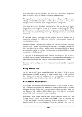 218
helps tell a story, reinforces my brand, and seems like it would be a competitive
term. It also helps target my sales letter toward newer webmasters.
When people are new, they tend to be hungry and are willing to work hard to earn
a living. One time I formatted this e-book for about four hours so that a person
with poor vision could read it. I was hungry and wanted to help them.
Sometimes people who download this e-book have the page freeze up during
download, or something goes wrong in the payment processing cycle. When
problems occur, I provide customer service as quickly as possible. I never blame
the customer because technology messes up. Blaming them would leave a bad
impression.
If I provide a quick, courteous response within a couple of minutes, that is
remarkable, and means they will be more inclined to think my product is good and
say nice things about me.
One time I ordered something from a person who has been an Internet marketing
guru for about a decade. The download did not work. His support team told me
that I was all screwed up and that I needed to white list their e-mail address. Seems
to me they knew what the problem was (them getting blacklisted for being e-mail
spammers), so why blame me?
A large part of the bad reputation the Internet marketing field gets is due to
marketers working harder at marketing than at creating a relevant useful product in
the changing marketplace and following through with quality customer support.
Customer support is a large part of the story customers will tell other prospective
customers.
Being Remarkable
Another one of Seth’s books is called Purple Cow. The thesis of the book is that
things that are remarkable are worthy of being remarked upon. A link is nothing
but a citation or a remark, so if you figure out how to create ideas or products that
are remarkable, people will talk about you and the links will follow.
Semi-Official Article Names
Many people link to things using their official names. When you write an article,
you can create an article name that is somewhat keyword rich to help pick up links
with those words in the link text. After time passes and you have a few links, you
can change the title to pick up slightly different terms in the link text, or to create
an article title that is more descriptive and compelling.
Sometimes I create bizarre names to force people to mix the anchor text. For
example, when I created my keyword research tool I called it something like
“Google and Yahoo!’s Overture Suggestion Keyword Research Tool.” People
linked to it using all sorts of combinations of those keywords, and I rank in the top
 