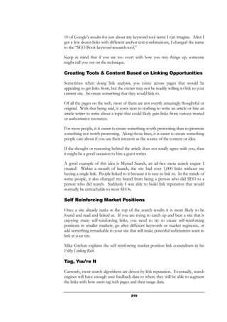 219
10 of Google’s results for just about any keyword tool name I can imagine. After I
got a few dozen links with different anchor text combinations, I changed the name
to the “SEO Book keyword research tool.”
Keep in mind that if you are too overt with how you mix things up, someone
might call you out on the technique.
Creating Tools & Content Based on Linking Opportunities
Sometimes when doing link analysis, you come across pages that would be
appealing to get links from, but the owner may not be readily willing to link to your
current site. So create something that they would link to.
Of all the pages on the web, most of them are not overtly amazingly thoughtful or
original. With that being said, it costs next to nothing to write an article or hire an
article writer to write about a topic that could likely gain links from various trusted
or authoritative resources.
For most people, it is easier to create something worth promoting than to promote
something not worth promoting. Along those lines, it is easier to create something
people care about if you use their interests as the source of the content or idea.
If the thought or reasoning behind the article does not totally agree with you, then
it might be a good occasion to hire a guest writer.
A good example of this idea is Myriad Search, an ad-free meta search engine I
created. Within a month of launch, the site had over 1,000 links without me
buying a single link. People linked to it because it is easy to link to. In the minds of
some people, it also changed my brand from being a person who did SEO to a
person who did search. Suddenly I was able to build link reputation that would
normally be unreachable to most SEOs.
Self Reinforcing Market Positions
Once a site already ranks at the top of the search results it is more likely to be
found and read and linked at. If you are trying to catch up and beat a site that is
enjoying many self-reinforcing links, you need to try to create self-reinforcing
positions in smaller markets, go after different keywords or market segments, or
add something remarkable to your site that will make powerful webmasters want to
link at your site.
Mike Grehan explains the self reinforcing market position link conundrum in his
Filthy Linking Rich.
Tag, You’re It
Currently, most search algorithms are driven by link reputation. Eventually, search
engines will have enough user feedback data to where they will be able to augment
the links with how users tag web pages and their usage data.
 