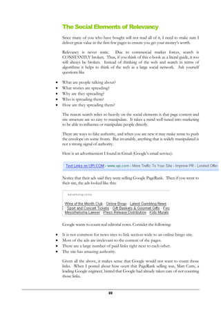 22
The Social Elements of Relevancy
Since many of you who have bought will not read all of it, I need to make sure I
deliver great value in the first few pages to ensure you get your money’s worth.
Relevancy is never static. Due to commercial market forces, search is
CONSTANTLY broken. Thus, if you think of this e-book as a literal guide, it too
will always be broken. Instead of thinking of the web and search in terms of
algorithms it helps to think of the web as a large social network. Ask yourself
questions like
• What are people talking about?
• What stories are spreading?
• Why are they spreading?
• Who is spreading them?
• How are they spreading them?
The reason search relies so heavily on the social elements is that page content and
site structure are so easy to manipulate. It takes a mind well-tuned into marketing
to be able to influence or manipulate people directly.
There are ways to fake authority, and when you are new it may make sense to push
the envelope on some fronts. But invariably, anything that is widely manipulated is
not a strong signal of authority.
Here is an advertisement I found in Gmail (Google’s email service):
Notice that their ads said they were selling Google PageRank. Then if you went to
their site, the ads looked like this:
Google wants to count real editorial votes. Consider the following:
• It is not common for news sites to link section-wide to an online bingo site.
• Most of the ads are irrelevant to the content of the pages.
• There are a large number of paid links right next to each other.
• The site has amazing authority.
Given all the above, it makes sense that Google would not want to count those
links. When I posted about how overt that PageRank selling was, Matt Cutts, a
leading Google engineer, hinted that Google had already taken care of not counting
those links.
 