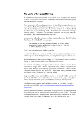221
The Limits of Reciprocal Linking
As your time becomes more valuable and you learn more, sometimes it is cheaper
to create tools or ideas that will build authoritative links instead of manually going
after low-quality link exchanges.
There are a variety of link exchange networks. A few of the more popular ones are
Link Market, Links4Trade, LinksManager, and Link Metro. Some of these
networks may help you save time, but do not look for them to be the be-all and
end-all solution to your marketing needs. Most of the sites listed in link exchange
hubs are garbage. I would not join one of the automated link exchange networks
with any site I was serious about running long term.
Link networks still suffer from the problem mentioned on June 26, 2000 when
Brett Tabke closed the Buddy Links program:
You must ask yourself why sites would join BL in the first place?
Because they couldn’t get listed in the search engines. That left
us at times ‘bottom’ feeding.
Do not limit yourself to being stuck in networks.
I tend to view the web as a whole as my link pool because if you are willing to work
hard enough and create the right content, you can get almost anyone to link to you.
We Build Pages made a query combination tool that can also be used to find link
sources by tracking various searches on different search engines.
The problem with relying on reciprocal links is that is has been abused. Some
unscrupulous people have e-mailed competitors’ link partners asking them to
remove links. In order to do this, they spoofed the “e-mail from” address to make
it look like their competitor sent the e-mail. If you trade links, you should do so
with trusted sources and ensure they trust you as well.
Keep in mind that since reciprocal links tend to be in virtually hidden sections of
sites chuck full of links that most of them do not carry much weight. Also, if you
link to off-topic resources, quality sites might be less likely to link to your site.
Greg Boser recently pointed out how ineffective most reciprocal link exchange
networks are on his blog: http://www.webguerrilla.com/linking/the-truth-about-reciprocal-
link-networks/.
Jim Boykin mentioned that the fact that link exchange sections are typically tucked
away in a corner that is not heavily referenced from external sources. This also
means that smart search algorithms are not going to place much trust on them,
especially if the pages follow the footprints of a typical link exchange page.
 