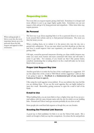 222
Requesting Links
Not every link you request requires giving a link back. Sometimes it is cheaper and
more efficient to just to go target higher quality links. Sometimes you can just
request a link and get it by being personal and empathetic. Other times links may
require payment.
Be Personal
The best way to go about acquiring links is to be as personal about it as you can.
Look around their website and try to find personal information. The more you
find, the better you are.
When e-mailing them, try to submit it to the person who runs the site, not a
general info submission. If you can state where your link should go on their site
and how it would improve their user experience, you stand a good chance of
getting a link.
Off-topic, somewhat personal statements showing you share similar interests may
make you seem more human and more connected with them and will make it
easier to get links. For instance, if you found out that I like peanut butter,
somehow mentioning that or joking about it in the e-mail will make me far more
likely to link to your site.
Proper Link Request Buy Line
Another good idea is to make the buy line of the e-mail appear as a suggestion. If I
see the subject line of the e-mail as “SEO Book website suggestion,” odds are that
I am going to open it. Feedback is a fundamental part of any successful
business so I have to open it.
I like using the word suggestion versus feedback. If you use feedback, they may feel like
you are tricking them. If you use the word suggestion, they are highly inclined to
open the e-mail. Remember, getting someone to open the e-mail is half of the
battle.
E-mail to Use
When building links, you are more likely to have a higher close rate if you use an e-
mail address with the same domain name with the site for which you are building
links. Hotmail and Yahoo! mail type accounts probably do not close as well.
Some people also send their link requests as though they are cute females.
Scouting Out Potential Link Sources
A good way to find candidates for links is to use the Yahoo! link search. Do a
search on Google to find your top few competitors. Go down the list and perform
When asking people to
link to your site, the most
important factors are to be
personal about the link
request and appeal to their
motivators.
 