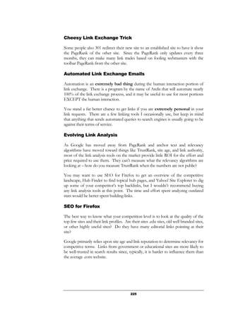 225
Cheesy Link Exchange Trick
Some people also 301 redirect their new site to an established site to have it show
the PageRank of the other site. Since the PageRank only updates every three
months, they can make many link trades based on fooling webmasters with the
toolbar PageRank from the other site.
Automated Link Exchange Emails
Automation is an extremely bad thing during the human interaction portion of
link exchange. There is a program by the name of Arelis that will automate nearly
100% of the link exchange process, and it may be useful to use for most portions
EXCEPT the human interaction.
You stand a far better chance to get links if you are extremely personal in your
link requests. There are a few linking tools I occasionally use, but keep in mind
that anything that sends automated queries to search engines is usually going to be
against their terms of service.
Evolving Link Analysis
As Google has moved away from PageRank and anchor text and relevancy
algorithms have moved toward things like TrustRank, site age, and link authority,
most of the link analysis tools on the market provide little ROI for the effort and
price required to use them. They can’t measure what the relevancy algorithms are
looking at – how do you measure TrustRank when the numbers are not public?
You may want to use SEO for Firefox to get an overview of the competitive
landscape, Hub Finder to find topical hub pages, and Yahoo! Site Explorer to dig
up some of your competitor’s top backlinks, but I wouldn’t recommend buying
any link analysis tools at this point. The time and effort spent analyzing outdated
stats would be better spent building links.
SEO for Firefox
The best way to know what your competition level is to look at the quality of the
top few sites and their link profiles. Are their sites .edu sites, old well branded sites,
or other highly useful sites? Do they have many editorial links pointing at their
site?
Google primarily relies upon site age and link reputation to determine relevancy for
competitive terms. Links from government or educational sites are more likely to
be well-trusted in search results since, typically, it is harder to influence them than
the average .com website.
 