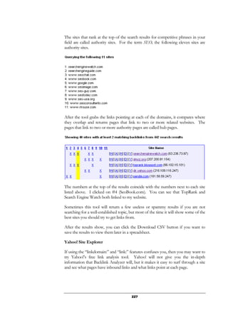 227
The sites that rank at the top of the search results for competitive phrases in your
field are called authority sites. For the term SEO, the following eleven sites are
authority sites.
After the tool grabs the links pointing at each of the domains, it compares where
they overlap and returns pages that link to two or more related websites. The
pages that link to two or more authority pages are called hub pages.
The numbers at the top of the results coincide with the numbers next to each site
listed above. I clicked on #4 (SeoBook.com). You can see that TopRank and
Search Engine Watch both linked to my website.
Sometimes this tool will return a few useless or spammy results if you are not
searching for a well-established topic, but most of the time it will show some of the
best sites you should try to get links from.
After the results show, you can click the Download CSV button if you want to
save the results to view them later in a spreadsheet.
Yahoo! Site Explorer
If using the “linkdomain:” and “link:” features confuses you, then you may want to
try Yahoo!’s free link analysis tool. Yahoo! will not give you the in-depth
information that Backlink Analyzer will, but it makes it easy to surf through a site
and see what pages have inbound links and what links point at each page.
 