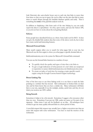 229
Link Harvester also auto-checks boxes next to each site that links in more than
four times so that you can re-query the tool to filter out the sites that link in many
times to search deeper through the backlink database quickly and easily. That is
something that none of the paid link analysis tools do.
In addition to displaying a link from each of the sites linking in, you can easily
export the data to a spreadsheet. It is free, open source, and uses the Yahoo! API,
so you do not have to worry about the tool getting blocked.
GoLexa
Some people have described GoLexa as a Swiss Army knife tool for SEO. It does
not give the detailed link analysis data that some of the above tools do, but it does
have many useful and interesting features.
Microsoft Forward Links
Many search engines allow you to search for what pages link to your site, but
Microsoft was the first engine to show you what pages a specific domain links at.
linkfromdomain:site.com is the syntax for Microsoft’s forward link command.
You can use the forward links function in a number of ways:
• To quickly check the quality and types of sites that a site links to
• To get a rough indication of what percent of a site’s links are reciprocal
or nepotistic in nature (linkfomdomain:site.com linkdomain:site.com).
• To create an index of seed sites for creating a topic-specific search
engine using the Google Custom Search Engine technology.
Bonus Linking Tip
One of the best ways to use these linking tools is to use them to track the links
pointing to a website that has moved. Alert webmasters to broken links on their
sites and let them know that you have a similar site. Many webmasters will likely
link to your site, especially if you list multiple, similar, useful sites and they do not
think your motives are 100% selfish.
Being Smooth
Sometimes it helps to be a bit smooth. Sometimes I suggest a few resources other
than my own. Sometimes I just put my URL under my name as if its part of my
signature. Other times I just ask for feedback on an idea. All techniques have
worked to get me many quality inbound links in a short period of time.
A non-link-request link request may actually have a higher conversion rate than an
active link request with some webmasters. You have to read the motives of the
webmaster.
 