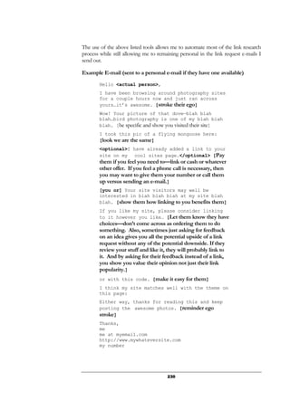 230
The use of the above listed tools allows me to automate most of the link research
process while still allowing me to remaining personal in the link request e-mails I
send out.
Example E-mail (sent to a personal e-mail if they have one available)
Hello <actual person>,
I have been browsing around photography sites
for a couple hours now and just ran across
yours…it’s awesome. [stroke their ego]
Wow! Your picture of that dove—blah blah
blah…bird photography is one of my blah blah
blah. [be specific and show you visited their site]
I took this pic of a flying mongoose here:
[look we are the same]
<optional>I have already added a link to your
site on my cool sites page.</optional> [Pay
them if you feel you need to—link or cash or whatever
other offer. If you feel a phone call is necessary, then
you may want to give them your number or call them
up versus sending an e-mail.]
[you or] Your site visitors may well be
interested in blah blah blah at my site blah
blah. [show them how linking to you benefits them]
If you like my site, please consider linking
to it however you like… [Let them know they have
choices—don’t come across as ordering them to do
something. Also, sometimes just asking for feedback
on an idea gives you all the potential upside of a link
request without any of the potential downside. If they
review your stuff and like it, they will probably link to
it. And by asking for their feedback instead of a link,
you show you value their opinion not just their link
popularity.]
or with this code. [make it easy for them]
I think my site matches well with the theme on
this page:
Either way, thanks for reading this and keep
posting the awesome photos. [reminder ego
stroke]
Thanks,
me
me at myemail.com
http://www.mywhateversite.com
my number
 