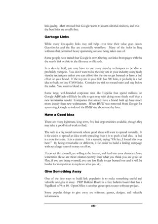 233
link quality. Matt stressed that Google wants to count editorial citations, and that
the best links are usually free.
Garbage Links
While many low-quality links may still help, over time their value goes down.
Guestbooks and the like are essentially worthless. Many of the holes in blog
software that permitted heavy spamming are also being taken care of.
Some people have stated that Google is even filtering out links from pages with the
the words link or links in the filename or file path.
In a sketchy field, you may have to use many sketchy techniques to be able to
profitably compete. You don’t want to be the only site in your industry using really
sketchy techniques unless you can afford for the site to get banned or have a bad
effect on your brand. If the top site in your field has 300 links, it probably is a bad
idea to build or buy 87,000 links. Consider the risk to reward ratio and stay below
the radar. You want to blend in.
Some large, well-branded corporate sites like Expedia that spend millions on
Google AdWords will likely be able to get away with doing more shady stuff than a
new webmaster would. Companies that already have a brand built up have much
more leeway than new webmasters. When BMW was removed from Google for
spamming, Google re-indexed the BMW site about one day later.
Have a Good Idea
There are many legitimate, long-term, free link opportunities available, though they
may take a good bit of work to find.
The web is a big social network where good ideas will want to spread naturally. It
is far easier to spread an idea worth spreading than it is to push a bad idea. A link
is a vote for a site. It is a citation. It is a remark, saying “Oh hey, I found this over
here.” By being remarkable or different, it far easier to build a linking campaign
without a large sum of money or effort.
If you act like yourself, are willing to be human, and feed into your character flaws,
sometimes those are more citation-worthy than what you think you are good at.
Plus, if you are being yourself, you are less likely to get burned out and it will be
harder for competitors to replicate what you do.
Give Something Away
One of the best ways to build link popularity is to make something useful and
valuable and give it away. PHP Bulletin Board is a free bulletin board that has a
PageRank of 9 or 10. OpenOffice is another great open source software project.
Some popular things to give away are software, games, designs, and valuable
information.
 