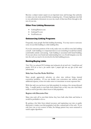 238
Become a subject matter expert on an important issue and leverage that authority
to make your site more powerful than competing sites. If many legitimate sites link
to one authoritative document on your site, much of that trust flows through to the
rest of your site.
Other Free Linking Resources
• LinkingMatters.com
• Linking101.com
• EricWard.com
Outsourcing Linking Programs
Frequently, many people find link building frustrating. You may want to outsource
some of your link building to a link building firm.
If you do outsource portions of the work, make sure you still do some link building
yourself. Link building is so important that it is not something I would feel entirely
comfortable entirely outsourcing. Link building is associated with brand building.
If you care about your brand and understanding how you should integrate your site
into the web you need to be involved in the link building process.
Renting/Buying Links
Note: This is an advanced SEO technique most webmasters do not need to do. I would learn and
practice SEO for at least a few months before I jumped right into any type of link rental
advertisements.
Make Sure Your Site Works Well First
Many people aggressively advertise on other sites without fixing internal
conversion problems. If you can double your conversion rate without much
additional expense, it does not make sense to concentrate on more exposure first.
With that said, you can boost your link popularity by renting a few strong inbound
links. I usually prefer to rent links from related sites as they may also send direct
traffic as well as provide a direct boost to link popularity.
Register with Directories First
Many sites rush off to rent links before they have built other links and before it
would be profitable to do so.
By getting a few links from related resources and registering your sites at quality
directories, it makes your link popularity look like a natural part of the web. If you
only have one or two sources of links, the linkage pattern may seem unnatural to
search engine algorithms.
 