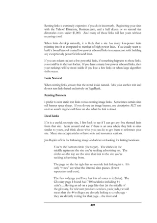 239
Renting links is extremely expensive if you do it incorrectly. Registering your sites
with the Yahoo! Directory, Business.com, and a half dozen or so second tier
directories costs under $1,000. And many of those links will last years without
recurring costs!
When links develop naturally, it is likely that a site has many low-power links
pointing into it as compared to number of high-power links. You usually want to
build a broad base of trusted low-power inbound links in conjunction with building
any exceptionally powerful inbound links.
If you are reliant on just a few powerful links, if something happens to those links,
you could be in the hurt locker. If you have a many low-power inbound links, then
your rankings will be more stable if you lose a few links or when large algorithm
shifts occur.
Look Natural
When renting links, ensure that the rental looks natural. Mix your anchor text and
do not rent links based exclusively on PageRank.
Renting Banners
I prefer to rent static text links versus renting image links. Sometimes certain sites
sell banner space cheap. If you do use an image banner, use descriptive ALT text
on it so search engines will have an idea what the link is about.
Ideal Links
If it is a useful, on-topic site, I first look to see if I can get any free themed links
from that site. Look around and see if there is an area where they link to sites
similar to yours, and think about what you can do to get them to reference your
site. Many sites accept articles or have tools and resources sections.
Jim Boykin offers the following image and advice on looking for linking locations:
You’re the bottom circle (the target). The circles in the
middle represent the site you’re seeking advertising on. The
circles on the top are the sites that link to the site you’re
seeking advertising from.
The page on the far right has no outside link linking to it. It’s
only “votes” are what the internal sites passes. (lower
reputation and trust).
The first subpage you’ll see has lots of votes to it (links). The
Glossary page I found had 740 backlinks including 44
.edu’s….Having an ad on a page like that (in the middle of
the glossary, for relevant products services, yada yada,) would
mean that the 44 colleges are directly linking to a sub page -
they are directly voting for that page…the trust and
 