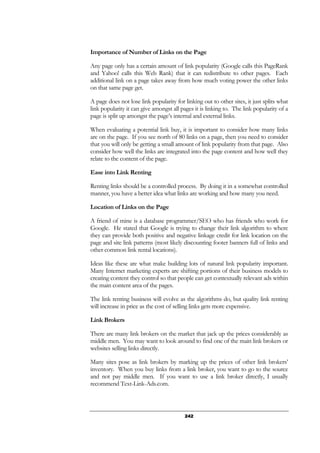 242
Importance of Number of Links on the Page
Any page only has a certain amount of link popularity (Google calls this PageRank
and Yahoo! calls this Web Rank) that it can redistribute to other pages. Each
additional link on a page takes away from how much voting power the other links
on that same page get.
A page does not lose link popularity for linking out to other sites, it just splits what
link popularity it can give amongst all pages it is linking to. The link popularity of a
page is split up amongst the page’s internal and external links.
When evaluating a potential link buy, it is important to consider how many links
are on the page. If you see north of 80 links on a page, then you need to consider
that you will only be getting a small amount of link popularity from that page. Also
consider how well the links are integrated into the page content and how well they
relate to the content of the page.
Ease into Link Renting
Renting links should be a controlled process. By doing it in a somewhat controlled
manner, you have a better idea what links are working and how many you need.
Location of Links on the Page
A friend of mine is a database programmer/SEO who has friends who work for
Google. He stated that Google is trying to change their link algorithm to where
they can provide both positive and negative linkage credit for link location on the
page and site link patterns (most likely discounting footer banners full of links and
other common link rental locations).
Ideas like these are what make building lots of natural link popularity important.
Many Internet marketing experts are shifting portions of their business models to
creating content they control so that people can get contextually relevant ads within
the main content area of the pages.
The link renting business will evolve as the algorithms do, but quality link renting
will increase in price as the cost of selling links gets more expensive.
Link Brokers
There are many link brokers on the market that jack up the prices considerably as
middle men. You may want to look around to find one of the main link brokers or
websites selling links directly.
Many sites pose as link brokers by marking up the prices of other link brokers’
inventory. When you buy links from a link broker, you want to go to the source
and not pay middle men. If you want to use a link broker directly, I usually
recommend Text-Link-Ads.com.
 