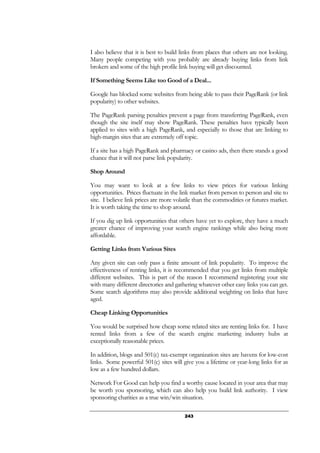 243
I also believe that it is best to build links from places that others are not looking.
Many people competing with you probably are already buying links from link
brokers and some of the high profile link buying will get discounted.
If Something Seems Like too Good of a Deal...
Google has blocked some websites from being able to pass their PageRank (or link
popularity) to other websites.
The PageRank parsing penalties prevent a page from transferring PageRank, even
though the site itself may show PageRank. These penalties have typically been
applied to sites with a high PageRank, and especially to those that are linking to
high-margin sites that are extremely off topic.
If a site has a high PageRank and pharmacy or casino ads, then there stands a good
chance that it will not parse link popularity.
Shop Around
You may want to look at a few links to view prices for various linking
opportunities. Prices fluctuate in the link market from person to person and site to
site. I believe link prices are more volatile than the commodities or futures market.
It is worth taking the time to shop around.
If you dig up link opportunities that others have yet to explore, they have a much
greater chance of improving your search engine rankings while also being more
affordable.
Getting Links from Various Sites
Any given site can only pass a finite amount of link popularity. To improve the
effectiveness of renting links, it is recommended that you get links from multiple
different websites. This is part of the reason I recommend registering your site
with many different directories and gathering whatever other easy links you can get.
Some search algorithms may also provide additional weighting on links that have
aged.
Cheap Linking Opportunities
You would be surprised how cheap some related sites are renting links for. I have
rented links from a few of the search engine marketing industry hubs at
exceptionally reasonable prices.
In addition, blogs and 501(c) tax-exempt organization sites are havens for low-cost
links. Some powerful 501(c) sites will give you a lifetime or year-long links for as
low as a few hundred dollars.
Network For Good can help you find a worthy cause located in your area that may
be worth you sponsoring, which can also help you build link authority. I view
sponsoring charities as a true win/win situation.
 