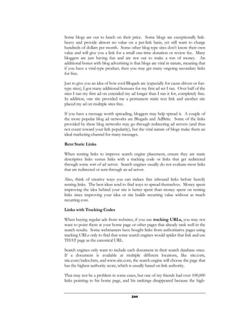 244
Some blogs are out to lunch on their price. Some blogs are exceptionally link-
heavy and provide almost no value on a per-link basis, yet still want to charge
hundreds of dollars per month. Some other blog-type sites don’t know their own
value and will give you a link for a small one-time donation or review fee. Many
bloggers are just having fun and are not out to make a ton of money. An
additional bonus with blog advertising is that blogs are viral in nature, meaning that
if you have a viral-type product, then you may get many ongoing secondary links
for free.
Just to give you an idea of how cool Blogads are (especially for cause-driven or fun-
type sites), I got many additional bonuses for my first ad set I ran. Over half of the
sites I ran my first ad on extended my ad longer than I ran it for, completely free.
In addition, one site provided me a permanent static text link and another site
placed my ad on multiple sites free.
If you have a message worth spreading, bloggers may help spread it. A couple of
the more popular blog ad networks are Blogads and AdBrite. Some of the links
provided by these blog networks may go through redirecting ad servers (and thus
not count toward your link popularity), but the viral nature of blogs make them an
ideal marketing channel for many messages.
Rent Static Links
When renting links to improve search engine placement, ensure they are static
descriptive links versus links with a tracking code or links that get redirected
through some sort of ad server. Search engines usually do not evaluate most links
that are redirected or sent through an ad server.
Also, think of creative ways you can induce free inbound links before heavily
renting links. The best ideas tend to find ways to spread themselves. Money spent
improving the idea behind your site is better spent than money spent on renting
links since improving your idea or site builds recurring value without as much
recurring cost.
Links with Tracking Codes
When buying regular ads from websites, if you use tracking URLs, you may not
want to point them at your home page or other pages that already rank well in the
search results. Some webmasters have bought links from authoritative pages using
tracking URLs only to find that some search engines would spider that link and use
THAT page as the canonical URL.
Search engines only want to include each document in their search database once.
If a document is available at multiple different locations, like site.com,
site.com/index.htm, and www.site.com, the search engine will choose the page that
has the highest authority score, which is usually based on link authority.
That may not be a problem in some cases, but one of my friends had over 100,000
links pointing to his home page, and his rankings disappeared because the high-
 