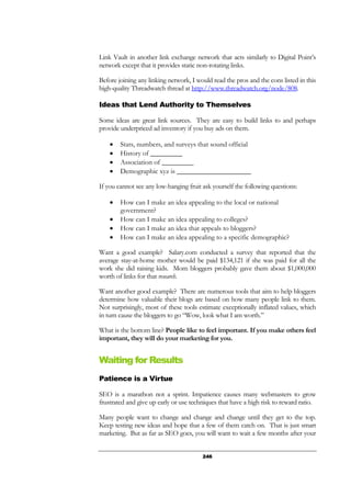 246
Link Vault in another link exchange network that acts similarly to Digital Point’s
network except that it provides static non-rotating links.
Before joining any linking network, I would read the pros and the cons listed in this
high-quality Threadwatch thread at http://www.threadwatch.org/node/808.
Ideas that Lend Authority to Themselves
Some ideas are great link sources. They are easy to build links to and perhaps
provide underpriced ad inventory if you buy ads on them.
• Stats, numbers, and surveys that sound official
• History of _________
• Association of _________
• Demographic xyz is _____________________
If you cannot see any low-hanging fruit ask yourself the following questions:
• How can I make an idea appealing to the local or national
government?
• How can I make an idea appealing to colleges?
• How can I make an idea that appeals to bloggers?
• How can I make an idea appealing to a specific demographic?
Want a good example? Salary.com conducted a survey that reported that the
average stay-at-home mother would be paid $134,121 if she was paid for all the
work she did raising kids. Mom bloggers probably gave them about $1,000,000
worth of links for that research.
Want another good example? There are numerous tools that aim to help bloggers
determine how valuable their blogs are based on how many people link to them.
Not surprisingly, most of these tools estimate exceptionally inflated values, which
in turn cause the bloggers to go “Wow, look what I am worth.”
What is the bottom line? People like to feel important. If you make others feel
important, they will do your marketing for you.
Waiting for Results
Patience is a Virtue
SEO is a marathon not a sprint. Impatience causes many webmasters to grow
frustrated and give up early or use techniques that have a high risk to reward ratio.
Many people want to change and change and change until they get to the top.
Keep testing new ideas and hope that a few of them catch on. That is just smart
marketing. But as far as SEO goes, you will want to wait a few months after your
 