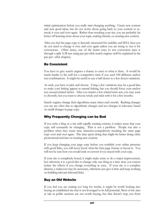 247
initial optimization before you really start changing anything. Create new content
and new good ideas, but do not worry about going back to your content to re-
tweak it over and over again. Rather than tweaking your site, you are probably far
better off learning more about your topic, making friends, or creating new content.
After you feel the page copy is decently structured for usability and SEO, then you
do not need to change it over and over again unless you are trying to test it for
conversions. Often times, one of the better ways to test conversion rates is
through a split A/B test using pay-per-click search engines (will be explained in the
pay-per –click chapter).
Be Consistent
You have to give search engines a chance to react to what is there. It would be
much harder to list well for a competitive term if you used 100 different anchor
text combinations. It might be useful to use a half dozen to a few dozen variations.
As such, you have to pick and choose. Using a few variations may be a good idea
to make your linking appear as natural linking, but you should focus your anchor
text around related niches. After you master a few related term sets, you may want
to diversify, but you want to choose wisely and stick with it for a few months.
Search engines change their algorithms many times each month. Ranking changes
you see are often due to algorithmic changes and not changes in relevancy based
on small changes in page copy.
Why Frequently Changing can be Bad
If you write a blog or a site with rapidly rotating content, it makes sense that your
copy will constantly be changing. That is not a problem. People run into a
problem when they waste time obsessive-compulsively tweaking the same page
copy over and over again. The time spent doing that might be better doing other
promotional activities or creating new content.
If you keep changing your page copy before you establish your online presence
with good links, you will never know what the best page format or layout is. You
will not be sure how you would rank or convert if you stayed with your copy.
If your site is completely hosed, it might make sense to do a major improvement,
but otherwise it is a good idea to change only one thing at a time since you cannot
isolate the effects if you change everything at once. If your site is a complete
disaster, a makeover may be necessary, otherwise just give it time and keep working
on building relevant inbound links.
Buy an Old Website
If you feel you are waiting too long for results, it might be worth looking into
buying an established site that is not leveraged to its full potential. Most of the sites
at sale at public auctions are not worth buying, but that doesn’t stop you from
 