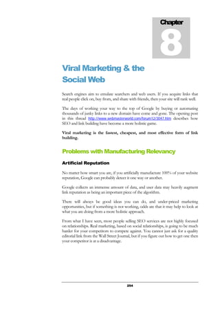 254
Viral Marketing & the
Social Web
Search engines aim to emulate searchers and web users. If you acquire links that
real people click on, buy from, and share with friends, then your site will rank well.
The days of working your way to the top of Google by buying or automating
thousands of junky links to a new domain have come and gone. The opening post
in this thread http://www.webmasterworld.com/forum12/3047.htm describes how
SEO and link building have become a more holistic game.
Viral marketing is the fastest, cheapest, and most effective form of link
building.
Problems with Manufacturing Relevancy
Artificial Reputation
No matter how smart you are, if you artificially manufacture 100% of your website
reputation, Google can probably detect it one way or another.
Google collects an immense amount of data, and user data may heavily augment
link reputation as being an important piece of the algorithm.
There will always be good ideas you can do, and under-priced marketing
opportunities, but if something is not working, odds are that it may help to look at
what you are doing from a more holistic approach.
From what I have seen, most people selling SEO services are not highly focused
on relationships. Real marketing, based on social relationships, is going to be much
harder for your competitors to compete against. You cannot just ask for a quality
editorial link from the Wall Street Journal, but if you figure out how to get one then
your competitor is at a disadvantage.
Chapter
8
 