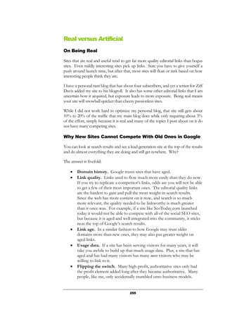 255
Real versus Artificial
On Being Real
Sites that are real and useful tend to get far more quality editorial links than bogus
sites. Even mildly interesting sites pick up links. Sure you have to give yourself a
push around launch time, but after that, most sites will float or sink based on how
interesting people think they are.
I have a personal rant blog that has about four subscribers, and yet a writer for Ziff
Davis added my site to his blogroll. It also has some other editorial links that I am
uncertain how it acquired, but exposure leads to more exposure. Being real means
your site will snowball quicker than cheesy passionless sites.
While I did not work hard to optimize my personal blog, that site still gets about
10% to 20% of the traffic that my main blog does while only requiring about 3%
of the effort, simply because it is real and many of the topics I post about on it do
not have many competing sites.
Why New Sites Cannot Compete With Old Ones in Google
You can look at search results and see a lead generation site at the top of the results
and do almost everything they are doing and still get nowhere. Why?
The answer is fivefold:
• Domain history. Google trusts sites that have aged.
• Link quality. Links used to flow much more easily than they do now.
If you try to replicate a competitor’s links, odds are you will not be able
to get a few of their most important ones. The editorial quality links
are the hardest to gain and pull the most weight in search results.
Since the web has more content on it now, and search is so much
more relevant, the quality needed to be linkworthy is much greater
than it once was. For example, if a site like SeoToday.com launched
today it would not be able to compete with all of the social SEO sites,
but because it is aged and well-integrated into the community, it sticks
near the top of Google’s search results.
• Link age. In a similar fashion to how Google may trust older
domains more than new ones, they may also put greater weight on
aged links.
• Usage data. If a site has been serving visitors for many years, it will
take you awhile to build up that much usage data. Plus, a site that has
aged and has had many visitors has many more visitors who may be
willing to link to it.
• Flipping the switch. Many high-profit, authoritative sites only had
the profit element added long after they became authoritative. Many
people, like me, only accidentally stumbled onto business models.
 